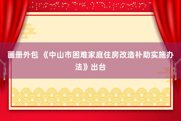 画册外包 《中山市困难家庭住房改造补助实施办法》出台