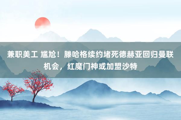 兼职美工 尴尬！滕哈格续约堵死德赫亚回归曼联机会，红魔门神或加盟沙特