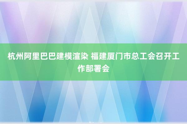 杭州阿里巴巴建模渲染 福建厦门市总工会召开工作部署会