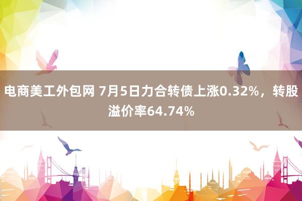 电商美工外包网 7月5日力合转债上涨0.32%，转股溢价率64.74%