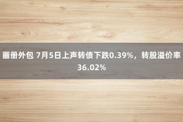 画册外包 7月5日上声转债下跌0.39%，转股溢价率36.02%