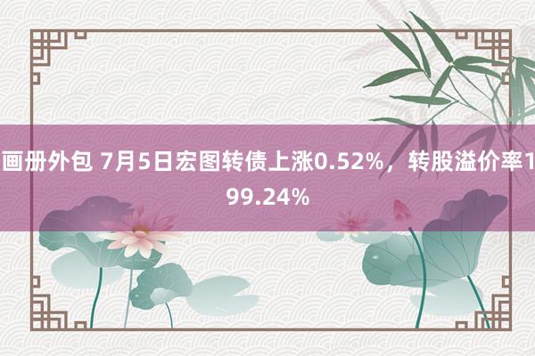 画册外包 7月5日宏图转债上涨0.52%，转股溢价率199.24%