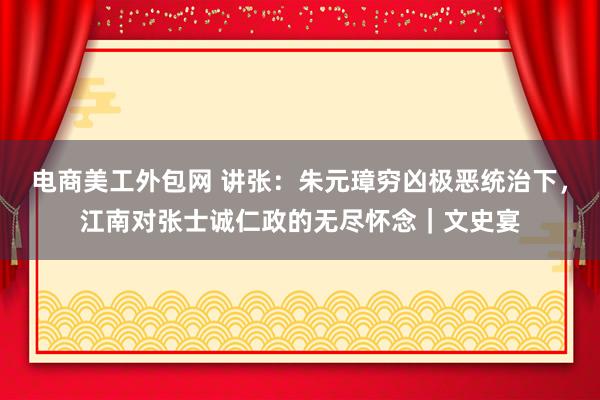 电商美工外包网 讲张：朱元璋穷凶极恶统治下，江南对张士诚仁政的无尽怀念｜文史宴