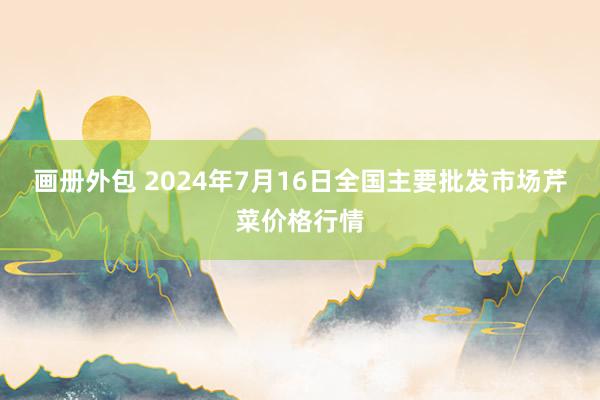 画册外包 2024年7月16日全国主要批发市场芹菜价格行情