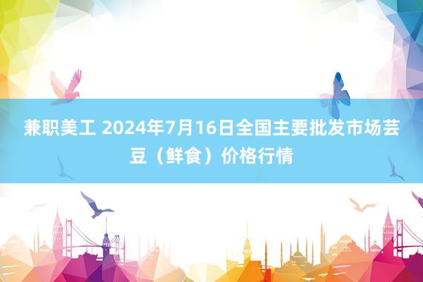 兼职美工 2024年7月16日全国主要批发市场芸豆（鲜食）价格行情