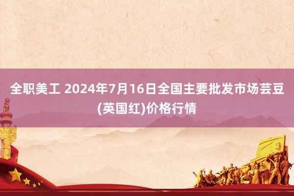 全职美工 2024年7月16日全国主要批发市场芸豆(英国红)价格行情