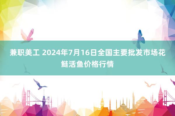 兼职美工 2024年7月16日全国主要批发市场花鲢活鱼价格行情