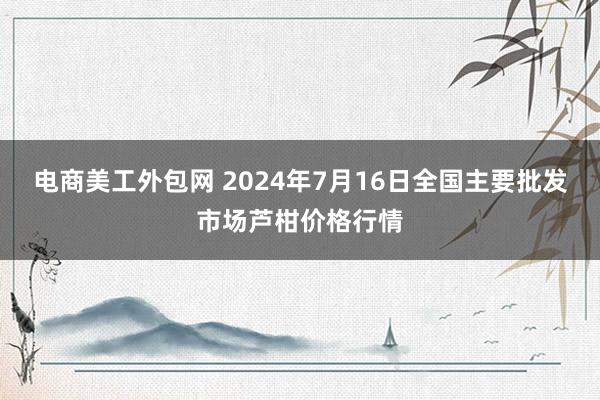 电商美工外包网 2024年7月16日全国主要批发市场芦柑价格行情