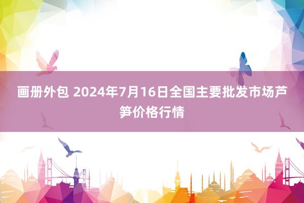 画册外包 2024年7月16日全国主要批发市场芦笋价格行情