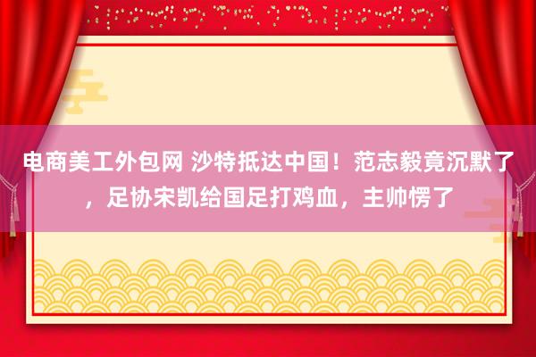 电商美工外包网 沙特抵达中国！范志毅竟沉默了，足协宋凯给国足打鸡血，主帅愣了