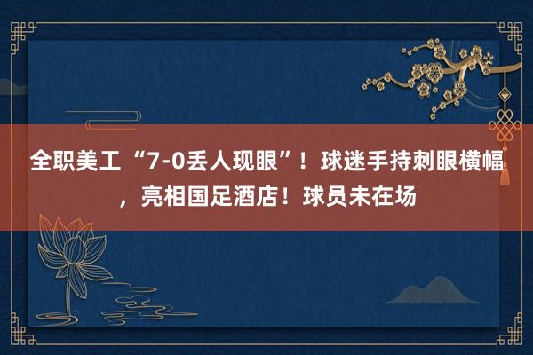 全职美工 “7-0丢人现眼”！球迷手持刺眼横幅，亮相国足酒店！球员未在场