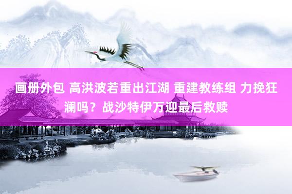 画册外包 高洪波若重出江湖 重建教练组 力挽狂澜吗？战沙特伊万迎最后救赎